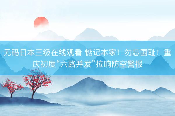 无码日本三级在线观看 惦记本家！勿忘国耻！重庆初度“六路并发”拉响防空警报