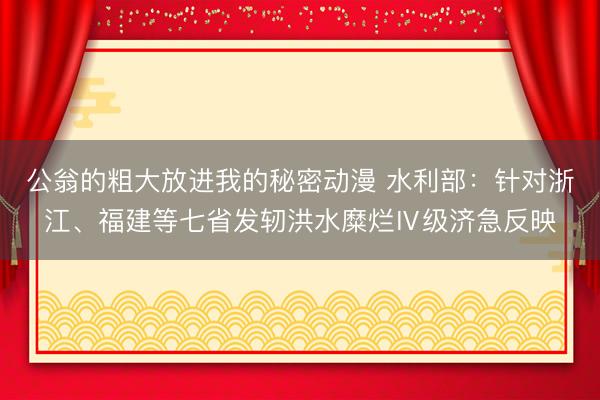 公翁的粗大放进我的秘密动漫 水利部:针对浙江、福建等七省发轫洪水糜烂Ⅳ级济急反映