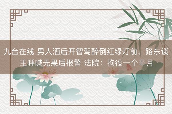 九台在线 男人酒后开智驾醉倒红绿灯前，路东谈主呼喊无果后报警 法院：拘役一个半月