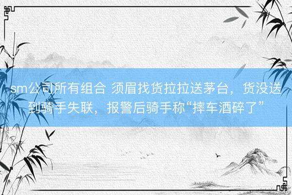 sm公司所有组合 须眉找货拉拉送茅台，货没送到骑手失联，报警后骑手称“摔车酒碎了”