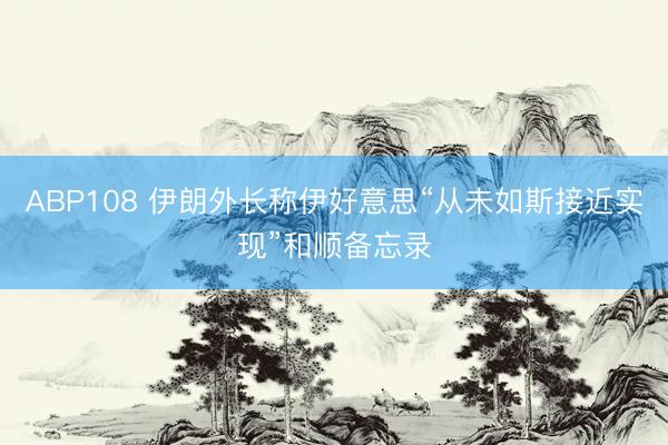 ABP108 伊朗外长称伊好意思“从未如斯接近实现”和顺备忘录