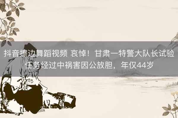 抖音擦边舞蹈视频 哀悼！甘肃一特警大队长试验任务经过中祸害因公放胆，年仅44岁