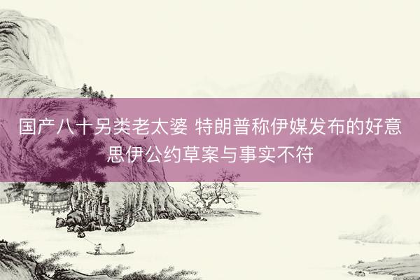 国产八十另类老太婆 特朗普称伊媒发布的好意思伊公约草案与事实不符