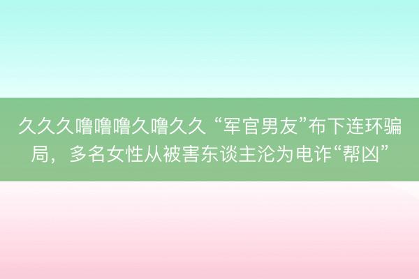 久久久噜噜噜久噜久久 “军官男友”布下连环骗局,多名女性从被害东谈主沦为电诈“帮凶”