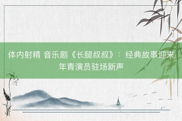 体内射精 音乐剧《长腿叔叔》:经典故事迎来年青演员驻场新声