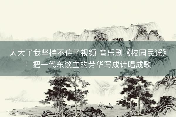 太大了我坚持不住了视频 音乐剧《校园民谣》：把一代东谈主的芳华写成诗唱成歌