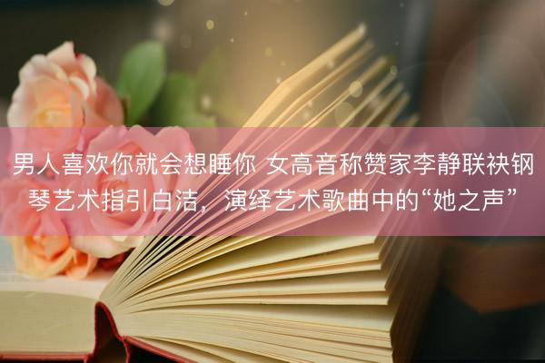 男人喜欢你就会想睡你 女高音称赞家李静联袂钢琴艺术指引白洁,演绎艺术歌曲中的“她之声”