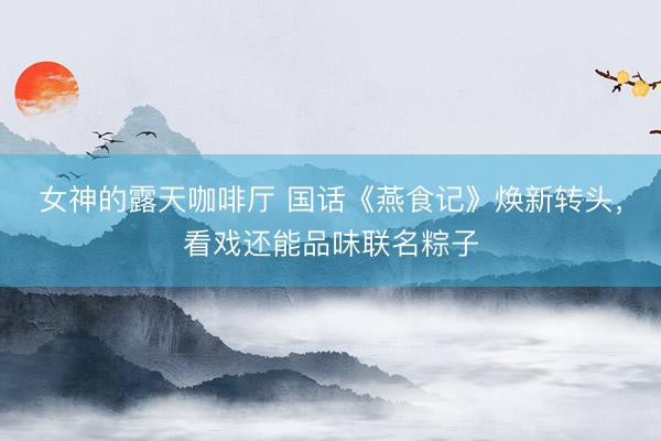女神的露天咖啡厅 国话《燕食记》焕新转头，看戏还能品味联名粽子