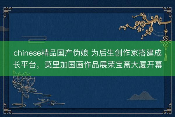 chinese精品国产伪娘 为后生创作家搭建成长平台，莫里加国画作品展荣宝斋大厦开幕