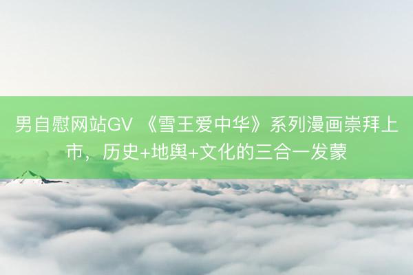 男自慰网站GV 《雪王爱中华》系列漫画崇拜上市，历史+地舆+文化的三合一发蒙