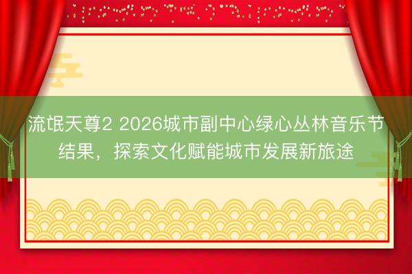 流氓天尊2 2026城市副中心绿心丛林音乐节结果，探索文化赋能城市发展新旅途