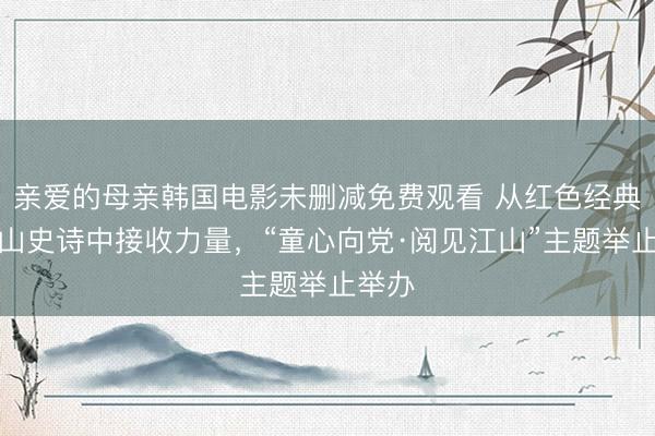 亲爱的母亲韩国电影未删减免费观看 从红色经典与江山史诗中接收力量，“童心向党·阅见江山”主题举止举办