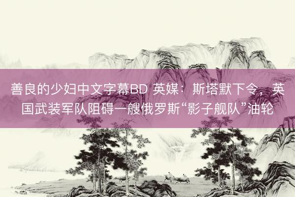 善良的少妇中文字幕BD 英媒：斯塔默下令，英国武装军队阻碍一艘俄罗斯“影子舰队”油轮