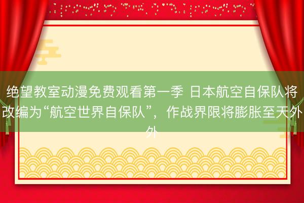 绝望教室动漫免费观看第一季 日本航空自保队将改编为“航空世界自保队”，作战界限将膨胀至天外