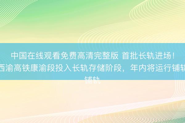中国在线观看免费高清完整版 首批长轨进场！西渝高铁康渝段投入长轨存储阶段，年内将运行铺轨