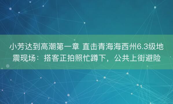 小芳达到高潮第一章 直击青海海西州6.3级地震现场：搭客正拍照忙蹲下，公共上街避险