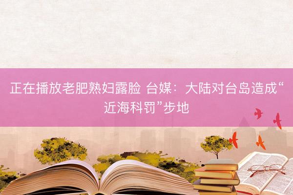 正在播放老肥熟妇露脸 台媒：大陆对台岛造成“近海科罚”步地