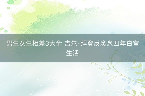 男生女生相差3大全 吉尔·拜登反念念四年白宫生活