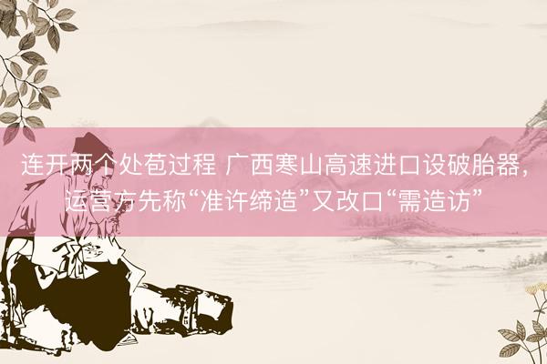 连开两个处苞过程 广西寒山高速进口设破胎器，运营方先称“准许缔造”又改口“需造访”