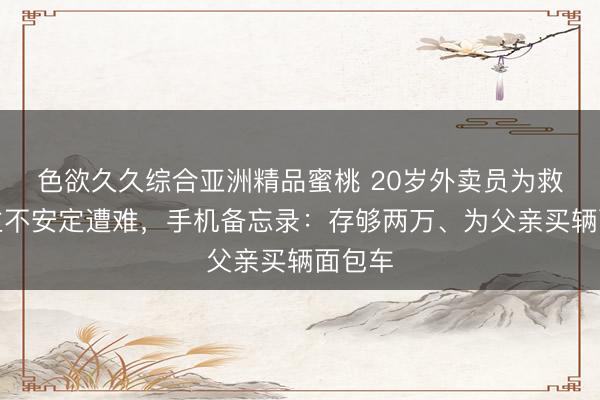 色欲久久综合亚洲精品蜜桃 20岁外卖员为救东谈主不安定遭难，手机备忘录：存够两万、为父亲买辆面包车