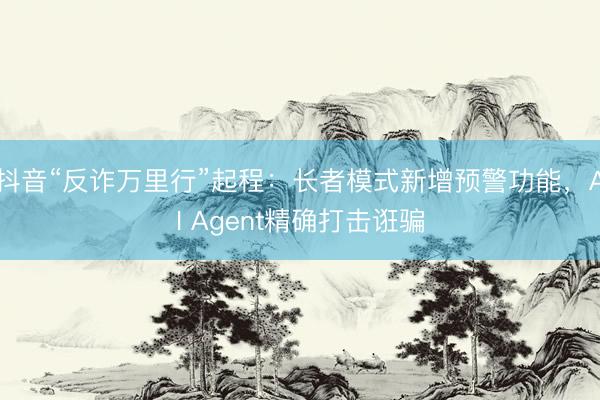 抖音“反诈万里行”起程：长者模式新增预警功能，AI Agent精确打击诳骗