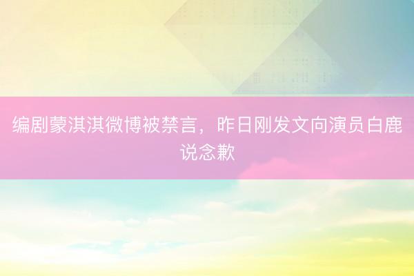 编剧蒙淇淇微博被禁言，昨日刚发文向演员白鹿说念歉