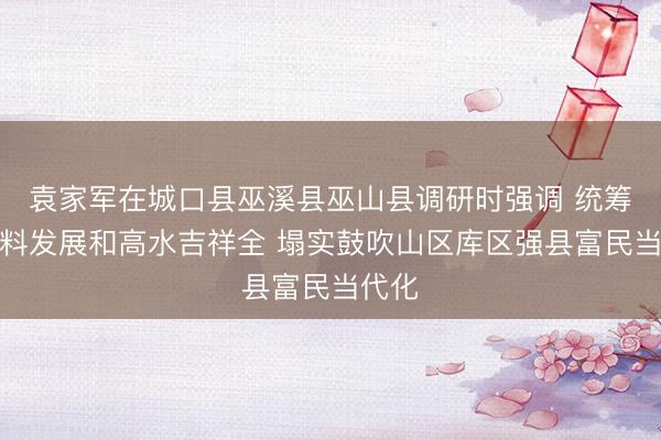 袁家军在城口县巫溪县巫山县调研时强调 统筹高质料发展和高水吉祥全 塌实鼓吹山区库区强县富民当代化