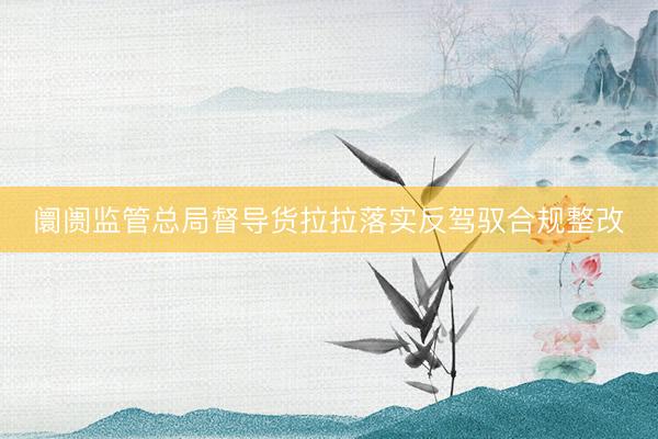 阛阓监管总局督导货拉拉落实反驾驭合规整改