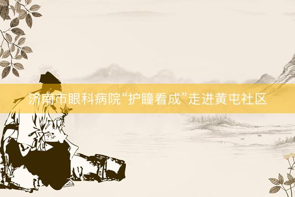 济南市眼科病院“护瞳看成”走进黄屯社区