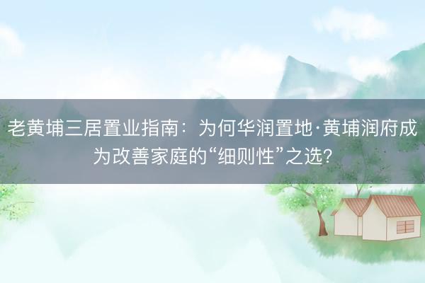老黄埔三居置业指南：为何华润置地·黄埔润府成为改善家庭的“细则性”之选？