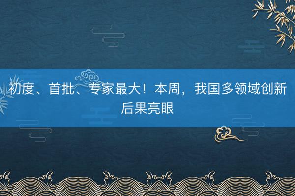 初度、首批、专家最大！本周，我国多领域创新后果亮眼