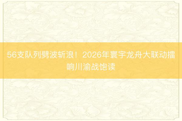 56支队列劈波斩浪！2026年寰宇龙舟大联动擂响川渝战饱读