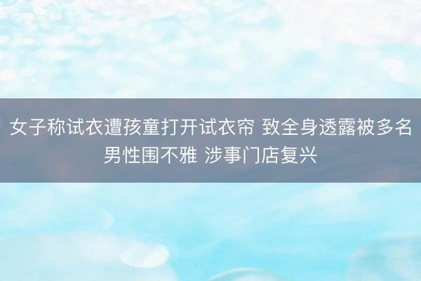 女子称试衣遭孩童打开试衣帘 致全身透露被多名男性围不雅 涉事门店复兴