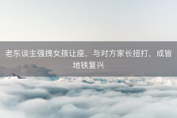 老东谈主强拽女孩让座，与对方家长扭打，成皆地铁复兴
