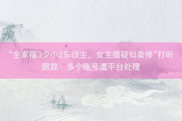 “全家福3少小2东谈主，女主播疑似卖惨”打听跟踪：多个账号遭平台处理